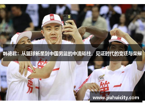 韩德君：从篮球新星到中国男篮的中流砥柱，见证时代的变迁与荣耀