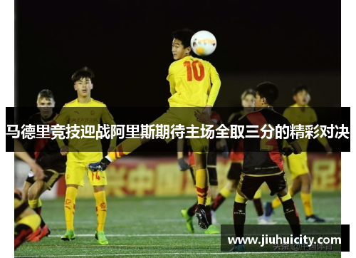 马德里竞技迎战阿里斯期待主场全取三分的精彩对决
