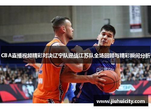 CBA直播视频精彩对决辽宁队迎战江苏队全场回顾与精彩瞬间分析
